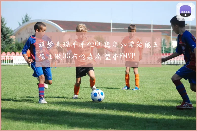 追梦表现平平但OG稳定如常若能五场击败OG布伦森有望夺FMVP
