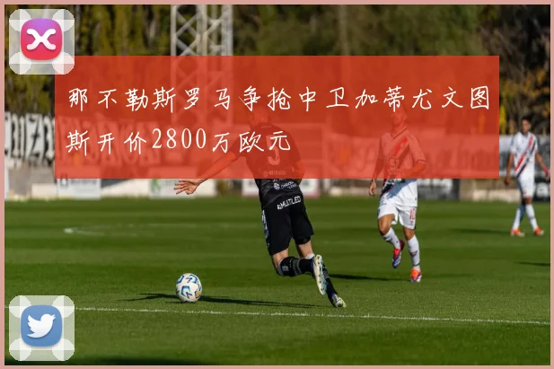 那不勒斯罗马争抢中卫加蒂尤文图斯开价2800万欧元
