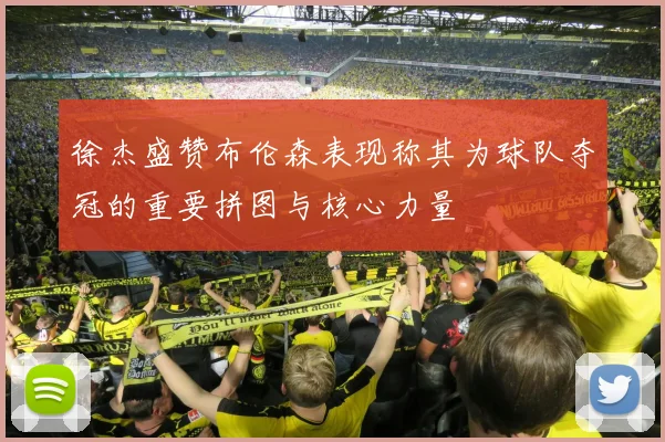 徐杰盛赞布伦森表现称其为球队夺冠的重要拼图与核心力量