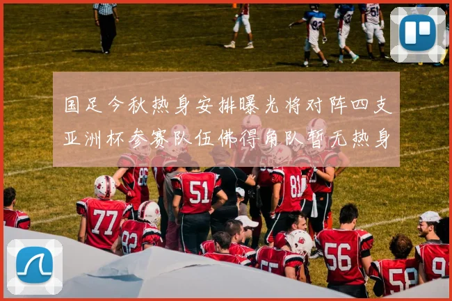 国足今秋热身安排曝光将对阵四支亚洲杯参赛队伍佛得角队暂无热身计划