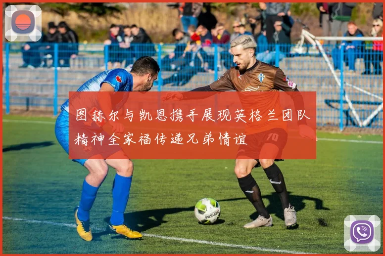 图赫尔与凯恩携手展现英格兰团队精神全家福传递兄弟情谊