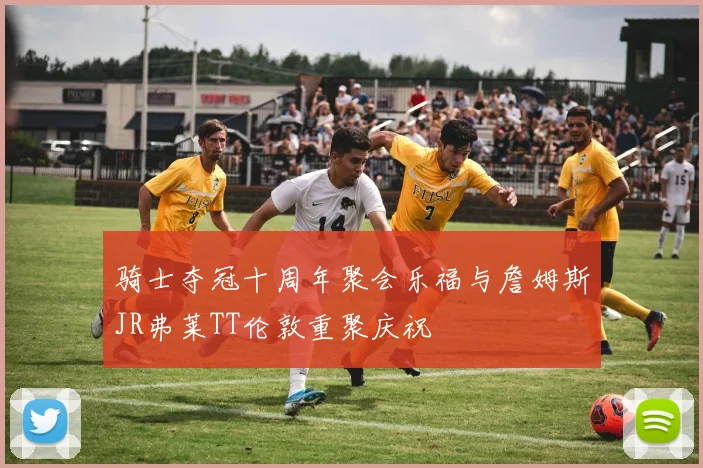 骑士夺冠十周年聚会乐福与詹姆斯JR弗莱TT伦敦重聚庆祝