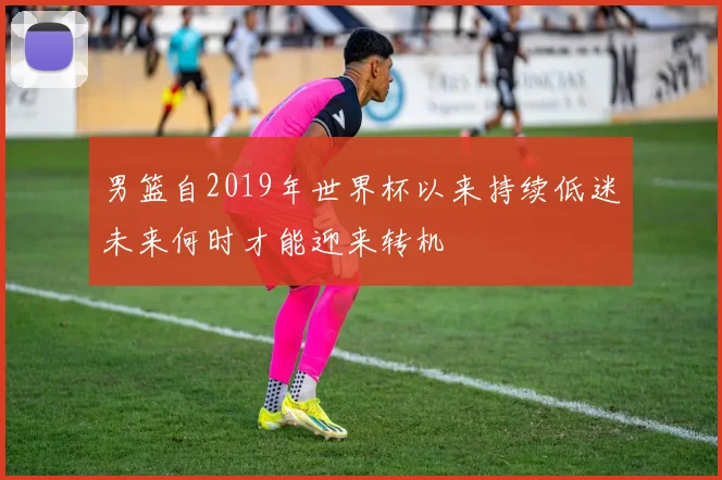 男篮自2019年世界杯以来持续低迷未来何时才能迎来转机