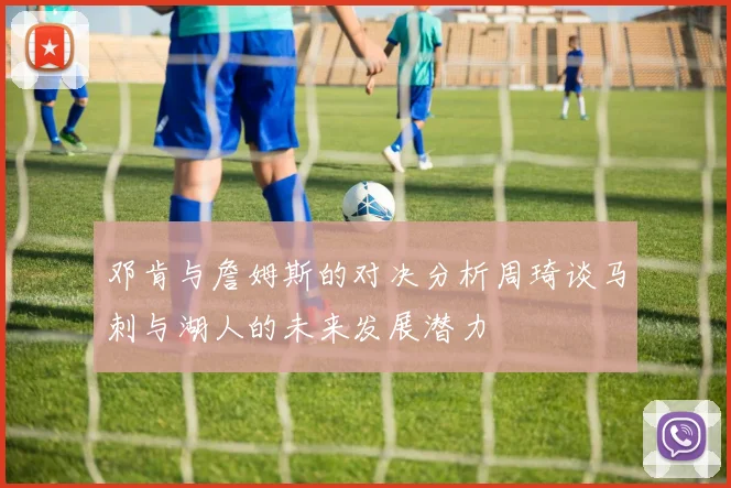 邓肯与詹姆斯的对决分析周琦谈马刺与湖人的未来发展潜力