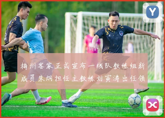 梅州客家正式宣布一线队教练组新成员朱炯担任主教练刘寅涛出任领队