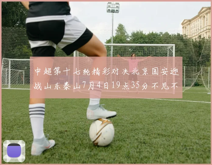 中超第十七轮精彩对决北京国安迎战山东泰山7月4日19点35分不见不散