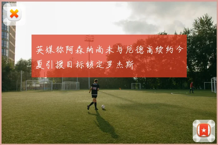 英媒称阿森纳尚未与厄德高续约今夏引援目标锁定罗杰斯