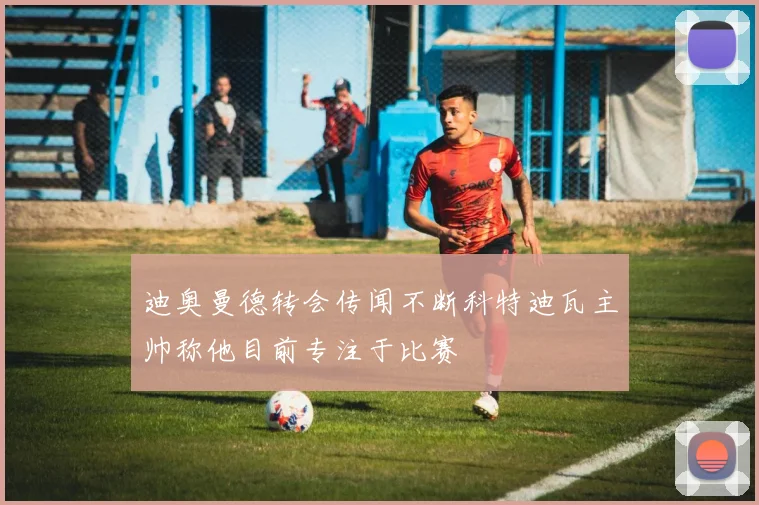 迪奥曼德转会传闻不断科特迪瓦主帅称他目前专注于比赛