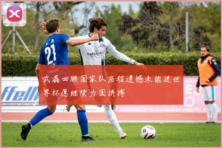 武磊回顾国家队历程遗憾未能进世界杯愿继续为国拼搏